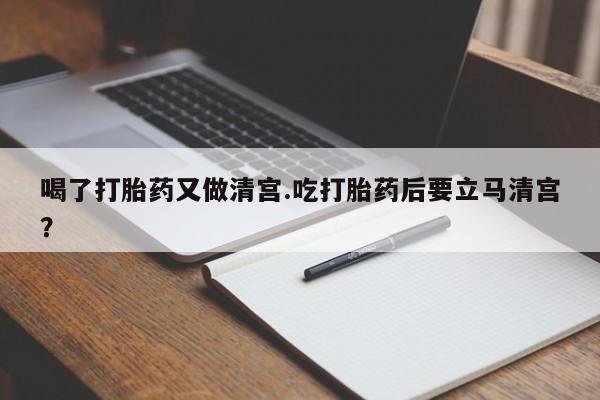 药流药联系方式喝了打胎药又做清宫.吃打胎药后要立马清宫？