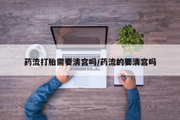 药流药联系方式药流打胎需要清宫吗/药流的要清宫吗