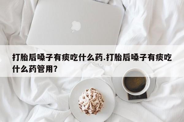 药流药联系方式打胎后嗓子有痰吃什么药.打胎后嗓子有痰吃什么药管用？