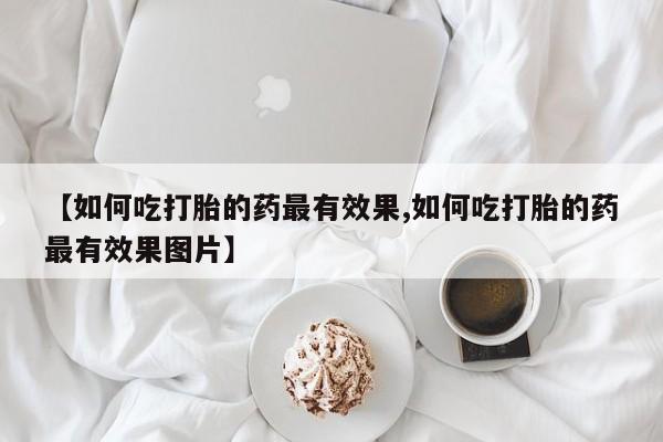 药流药联系方式【如何吃打胎的药最有效果,如何吃打胎的药最有效果图片】