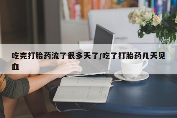 药流药联系方式吃完打胎药流了很多天了/吃了打胎药几天见血