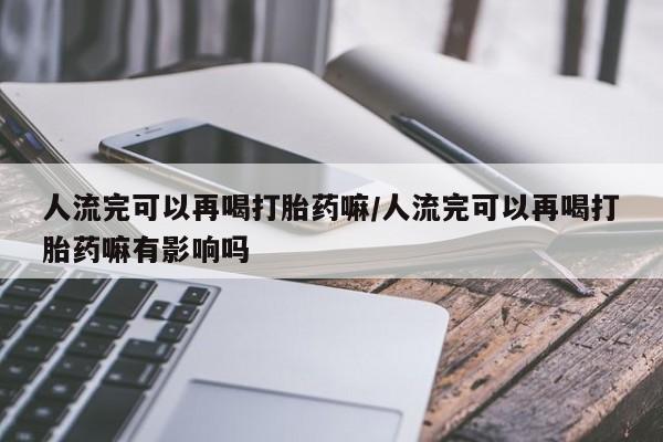 药流药联系方式人流完可以再喝打胎药嘛/人流完可以再喝打胎药嘛有影响吗