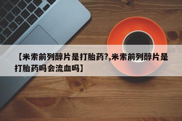 药流药联系方式【米索前列醇片是打胎药?,米索前列醇片是打胎药吗会流血吗】