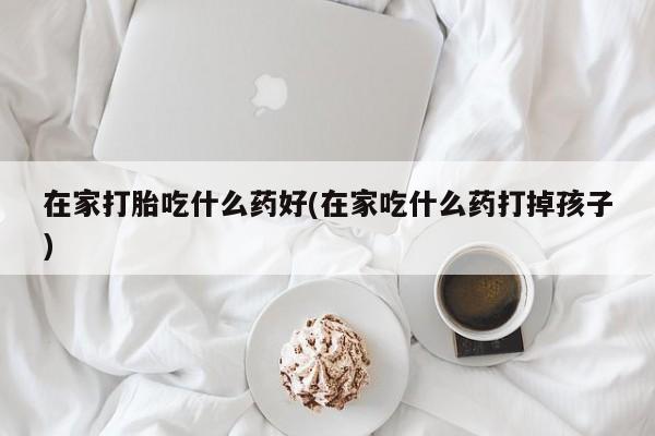 药流药联系方式在家打胎吃什么药好(在家吃什么药打掉孩子)