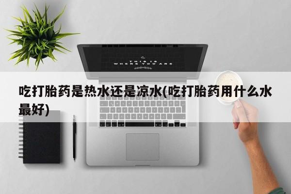 药流药联系方式吃打胎药是热水还是凉水(吃打胎药用什么水最好)