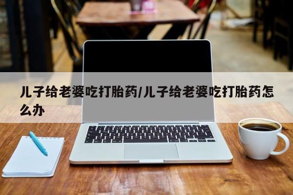药流药联系方式儿子给老婆吃打胎药/儿子给老婆吃打胎药怎么办