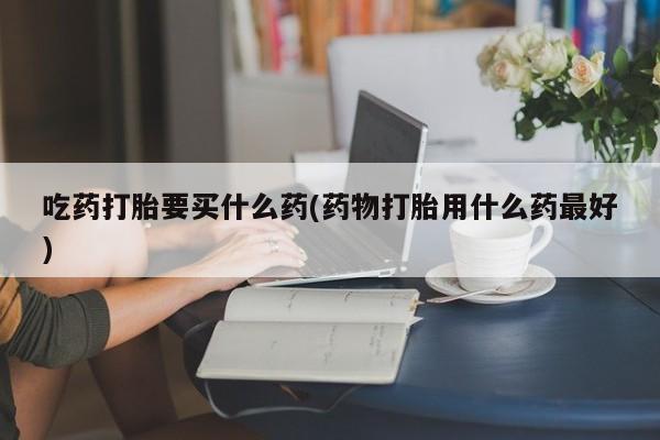 药流药联系方式吃药打胎要买什么药(药物打胎用什么药最好)