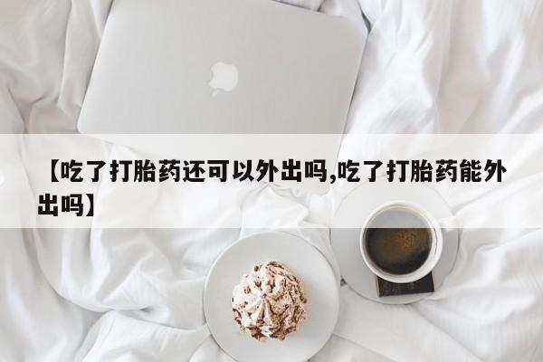 药流药联系方式【吃了打胎药还可以外出吗,吃了打胎药能外出吗】