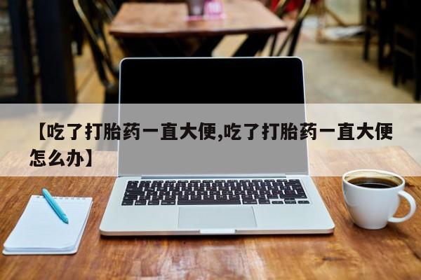 药流药联系方式【吃了打胎药一直大便,吃了打胎药一直大便怎么办】