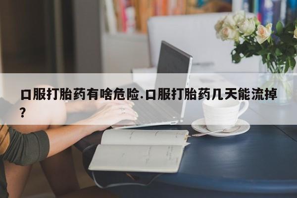 药流药联系方式口服打胎药有啥危险.口服打胎药几天能流掉？