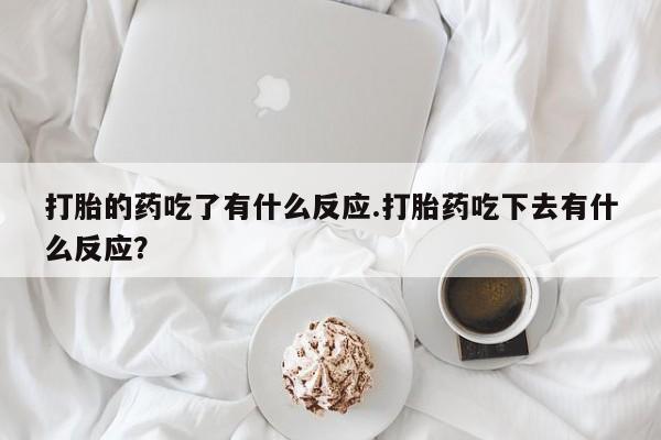 药流药联系方式打胎的药吃了有什么反应.打胎药吃下去有什么反应？