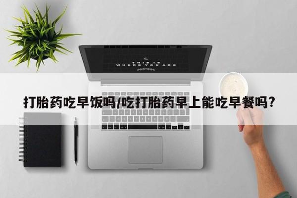 药流药联系方式打胎药吃早饭吗/吃打胎药早上能吃早餐吗?