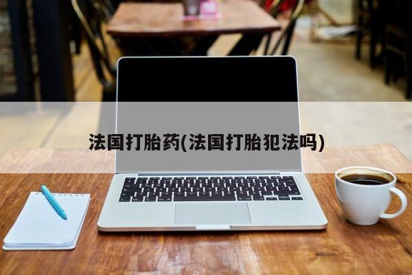药流药联系方式法国打胎药(法国打胎犯法吗)