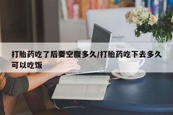 药流药联系方式打胎药吃了后要空腹多久/打胎药吃下去多久可以吃饭