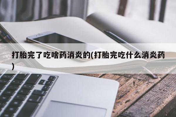 药流药联系方式打胎完了吃啥药消炎的(打胎完吃什么消炎药)