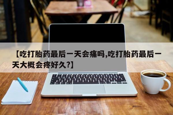 药流药联系方式【吃打胎药最后一天会痛吗,吃打胎药最后一天大概会疼好久?】