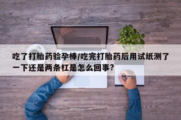 药流药联系方式吃了打胎药验孕棒/吃完打胎药后用试纸测了一下还是两条杠是怎么回事?