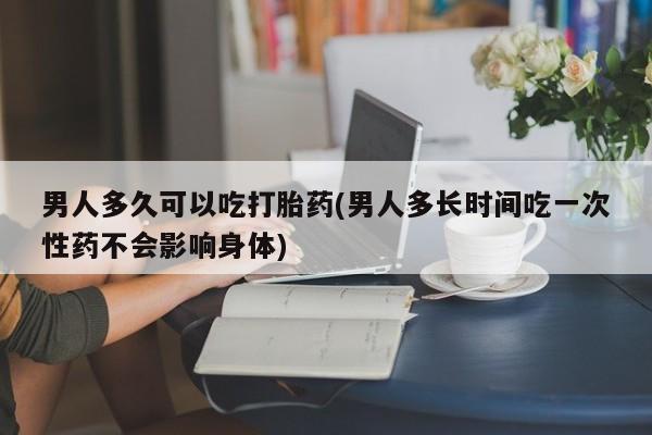 药流药联系方式男人多久可以吃打胎药(男人多长时间吃一次性药不会影响身体)