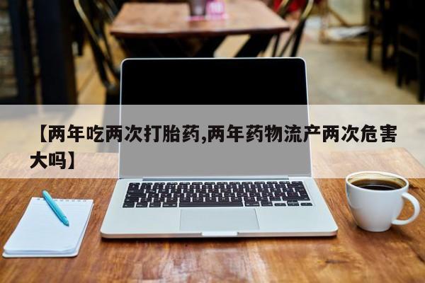药流药联系方式【两年吃两次打胎药,两年药物流产两次危害大吗】