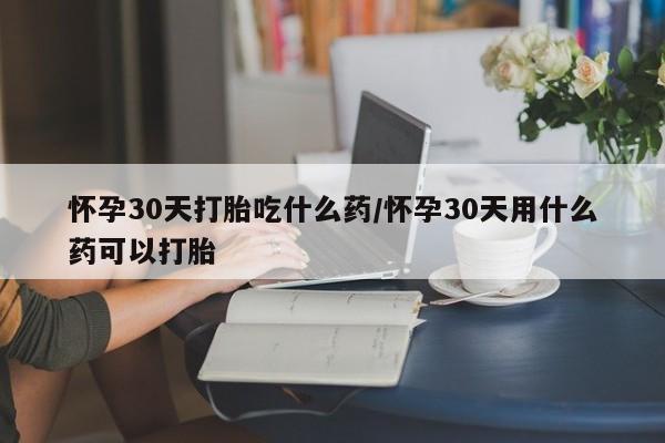 药流药联系方式怀孕30天打胎吃什么药/怀孕30天用什么药可以打胎