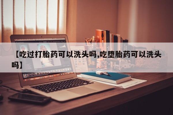 药流药联系方式【吃过打胎药可以洗头吗,吃堕胎药可以洗头吗】