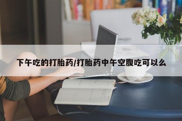 药流药联系方式下午吃的打胎药/打胎药中午空腹吃可以么