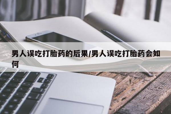 药流药联系方式男人误吃打胎药的后果/男人误吃打胎药会如何